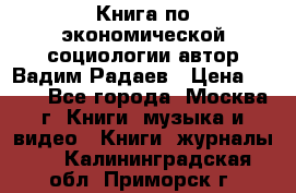 Книга по экономической социологии автор Вадим Радаев › Цена ­ 400 - Все города, Москва г. Книги, музыка и видео » Книги, журналы   . Калининградская обл.,Приморск г.